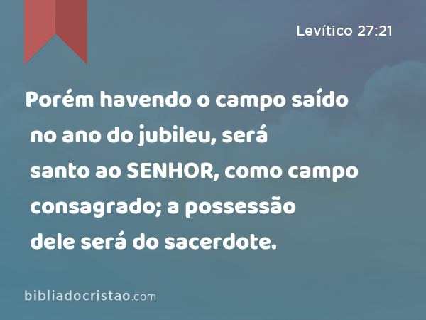 Porém havendo o campo saído no ano do jubileu, será santo ao SENHOR, como campo consagrado; a possessão dele será do sacerdote. - Levítico 27:21