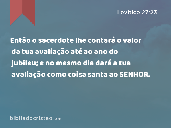 Então o sacerdote lhe contará o valor da tua avaliação até ao ano do jubileu; e no mesmo dia dará a tua avaliação como coisa santa ao SENHOR. - Levítico 27:23