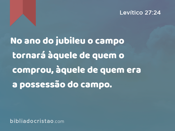 No ano do jubileu o campo tornará àquele de quem o comprou, àquele de quem era a possessão do campo. - Levítico 27:24