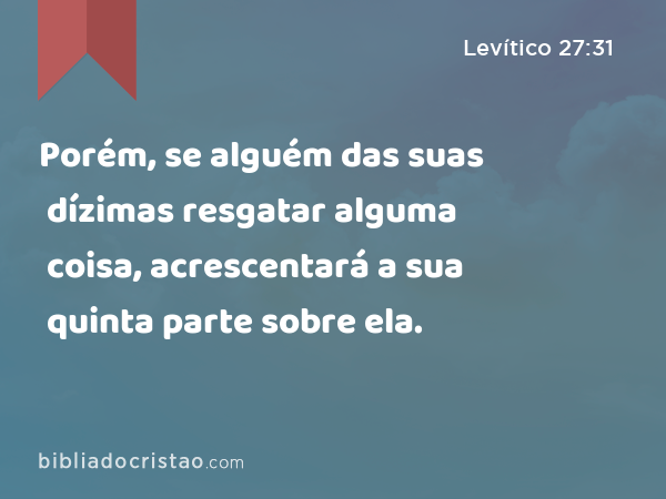 Porém, se alguém das suas dízimas resgatar alguma coisa, acrescentará a sua quinta parte sobre ela. - Levítico 27:31