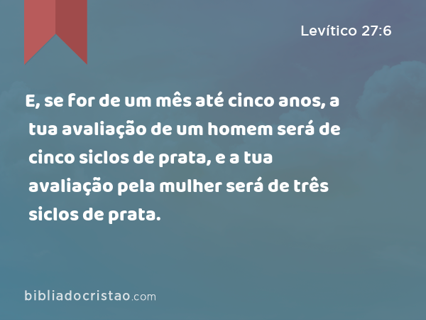 E, se for de um mês até cinco anos, a tua avaliação de um homem será de cinco siclos de prata, e a tua avaliação pela mulher será de três siclos de prata. - Levítico 27:6