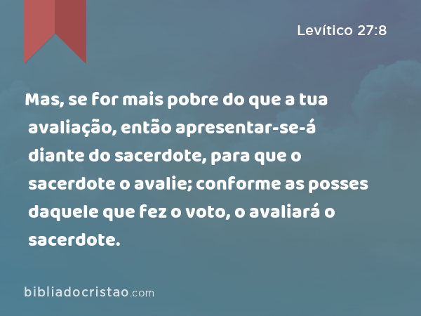 Mas, se for mais pobre do que a tua avaliação, então apresentar-se-á diante do sacerdote, para que o sacerdote o avalie; conforme as posses daquele que fez o voto, o avaliará o sacerdote. - Levítico 27:8