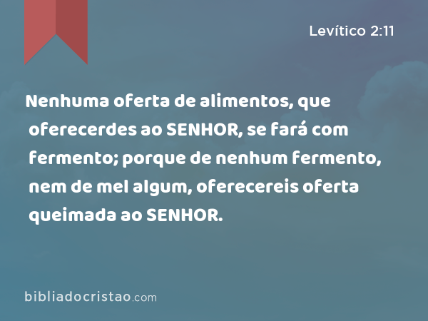 Nenhuma oferta de alimentos, que oferecerdes ao SENHOR, se fará com fermento; porque de nenhum fermento, nem de mel algum, oferecereis oferta queimada ao SENHOR. - Levítico 2:11