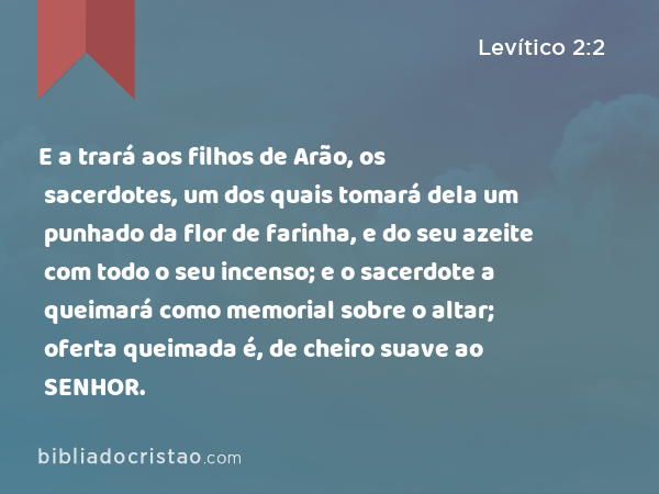 E a trará aos filhos de Arão, os sacerdotes, um dos quais tomará dela um punhado da flor de farinha, e do seu azeite com todo o seu incenso; e o sacerdote a queimará como memorial sobre o altar; oferta queimada é, de cheiro suave ao SENHOR. - Levítico 2:2