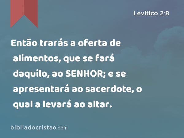 Então trarás a oferta de alimentos, que se fará daquilo, ao SENHOR; e se apresentará ao sacerdote, o qual a levará ao altar. - Levítico 2:8