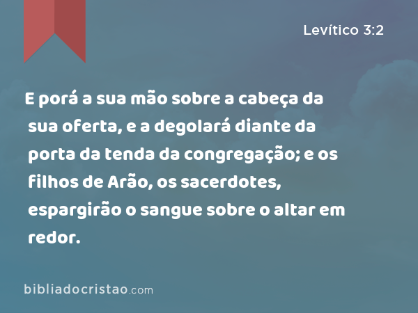 E porá a sua mão sobre a cabeça da sua oferta, e a degolará diante da porta da tenda da congregação; e os filhos de Arão, os sacerdotes, espargirão o sangue sobre o altar em redor. - Levítico 3:2