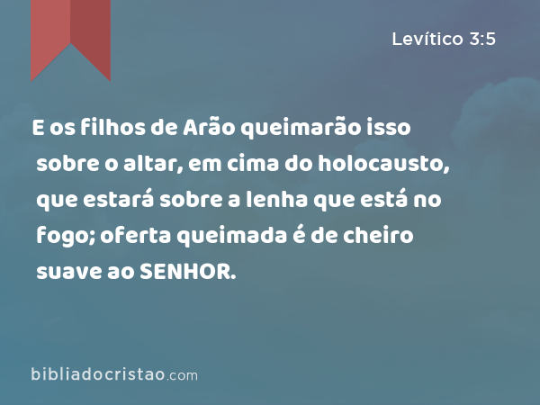 E os filhos de Arão queimarão isso sobre o altar, em cima do holocausto, que estará sobre a lenha que está no fogo; oferta queimada é de cheiro suave ao SENHOR. - Levítico 3:5