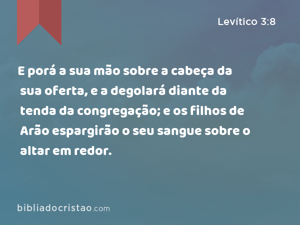 E porá a sua mão sobre a cabeça da sua oferta, e a degolará diante da tenda da congregação; e os filhos de Arão espargirão o seu sangue sobre o altar em redor. - Levítico 3:8