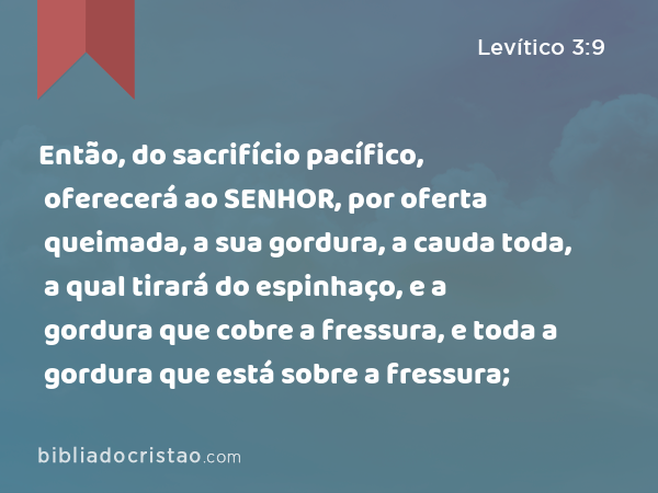 Então, do sacrifício pacífico, oferecerá ao SENHOR, por oferta queimada, a sua gordura, a cauda toda, a qual tirará do espinhaço, e a gordura que cobre a fressura, e toda a gordura que está sobre a fressura; - Levítico 3:9