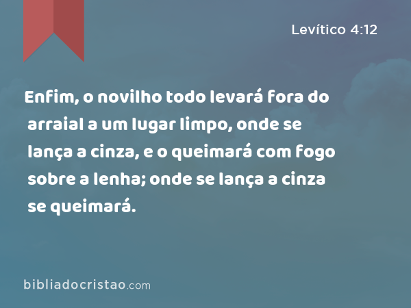 Enfim, o novilho todo levará fora do arraial a um lugar limpo, onde se lança a cinza, e o queimará com fogo sobre a lenha; onde se lança a cinza se queimará. - Levítico 4:12