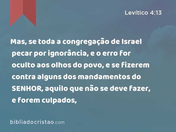 Mas, se toda a congregação de Israel pecar por ignorância, e o erro for oculto aos olhos do povo, e se fizerem contra alguns dos mandamentos do SENHOR, aquilo que não se deve fazer, e forem culpados, - Levítico 4:13