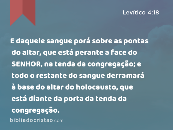 E daquele sangue porá sobre as pontas do altar, que está perante a face do SENHOR, na tenda da congregação; e todo o restante do sangue derramará à base do altar do holocausto, que está diante da porta da tenda da congregação. - Levítico 4:18