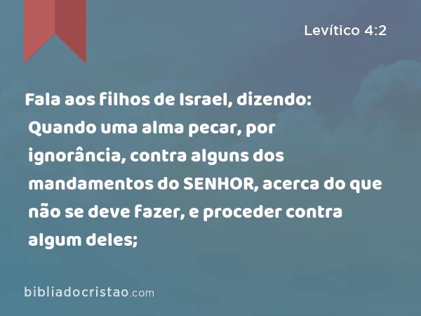 Fala aos filhos de Israel, dizendo: Quando uma alma pecar, por ignorância, contra alguns dos mandamentos do SENHOR, acerca do que não se deve fazer, e proceder contra algum deles; - Levítico 4:2