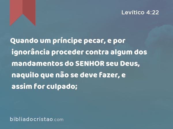 Quando um príncipe pecar, e por ignorância proceder contra algum dos mandamentos do SENHOR seu Deus, naquilo que não se deve fazer, e assim for culpado; - Levítico 4:22