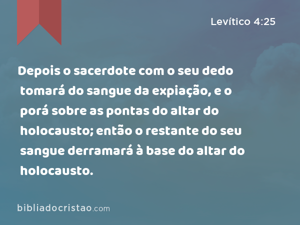 Depois o sacerdote com o seu dedo tomará do sangue da expiação, e o porá sobre as pontas do altar do holocausto; então o restante do seu sangue derramará à base do altar do holocausto. - Levítico 4:25