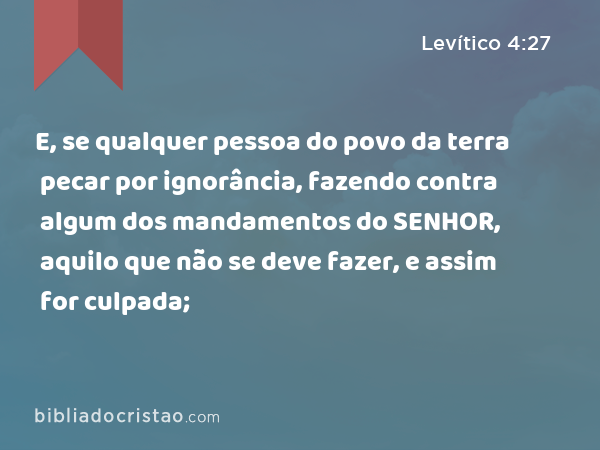 E, se qualquer pessoa do povo da terra pecar por ignorância, fazendo contra algum dos mandamentos do SENHOR, aquilo que não se deve fazer, e assim for culpada; - Levítico 4:27