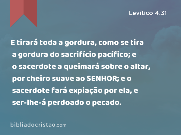 E tirará toda a gordura, como se tira a gordura do sacrifício pacífico; e o sacerdote a queimará sobre o altar, por cheiro suave ao SENHOR; e o sacerdote fará expiação por ela, e ser-lhe-á perdoado o pecado. - Levítico 4:31