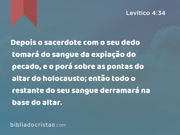 Depois o sacerdote com o seu dedo tomará do sangue da expiação do pecado, e o porá sobre as pontas do altar do holocausto; então todo o restante do seu sangue derramará na base do altar. - Levítico 4:34