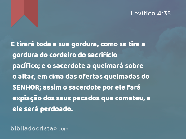 E tirará toda a sua gordura, como se tira a gordura do cordeiro do sacrifício pacífico; e o sacerdote a queimará sobre o altar, em cima das ofertas queimadas do SENHOR; assim o sacerdote por ele fará expiação dos seus pecados que cometeu, e ele será perdoado. - Levítico 4:35