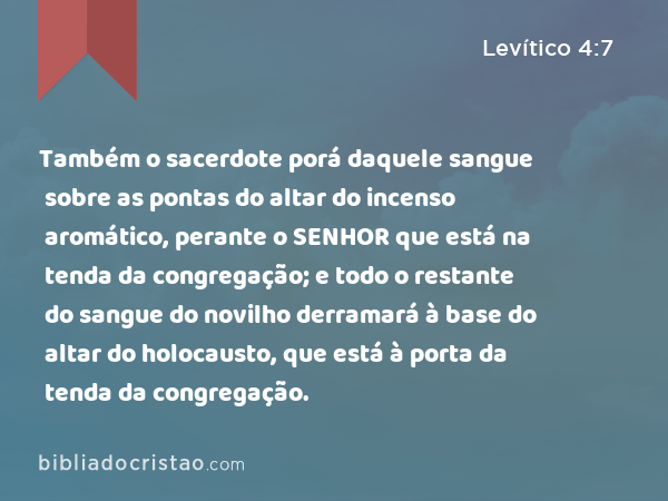 Também o sacerdote porá daquele sangue sobre as pontas do altar do incenso aromático, perante o SENHOR que está na tenda da congregação; e todo o restante do sangue do novilho derramará à base do altar do holocausto, que está à porta da tenda da congregação. - Levítico 4:7