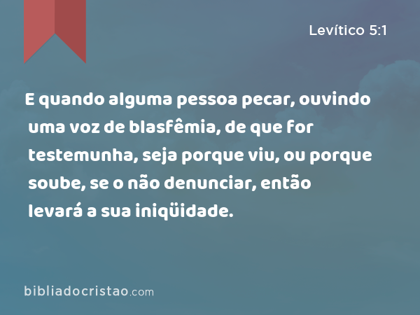 E quando alguma pessoa pecar, ouvindo uma voz de blasfêmia, de que for testemunha, seja porque viu, ou porque soube, se o não denunciar, então levará a sua iniqüidade. - Levítico 5:1