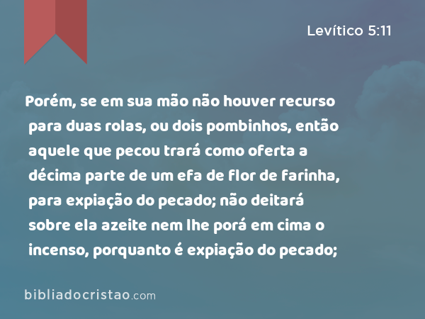 Porém, se em sua mão não houver recurso para duas rolas, ou dois pombinhos, então aquele que pecou trará como oferta a décima parte de um efa de flor de farinha, para expiação do pecado; não deitará sobre ela azeite nem lhe porá em cima o incenso, porquanto é expiação do pecado; - Levítico 5:11