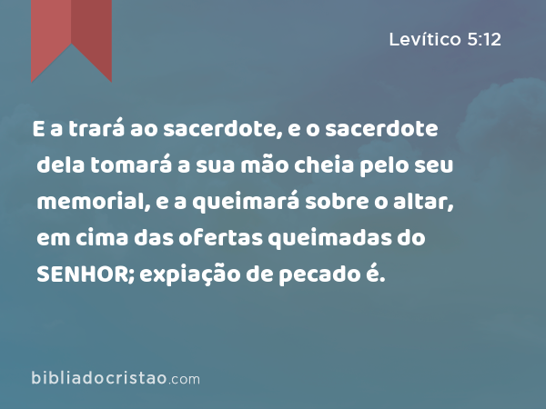 E a trará ao sacerdote, e o sacerdote dela tomará a sua mão cheia pelo seu memorial, e a queimará sobre o altar, em cima das ofertas queimadas do SENHOR; expiação de pecado é. - Levítico 5:12