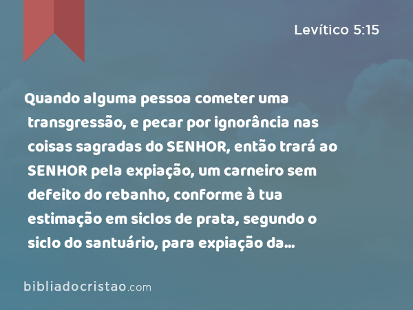 Quando alguma pessoa cometer uma transgressão, e pecar por ignorância nas coisas sagradas do SENHOR, então trará ao SENHOR pela expiação, um carneiro sem defeito do rebanho, conforme à tua estimação em siclos de prata, segundo o siclo do santuário, para expiação da culpa. - Levítico 5:15