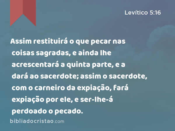 Assim restituirá o que pecar nas coisas sagradas, e ainda lhe acrescentará a quinta parte, e a dará ao sacerdote; assim o sacerdote, com o carneiro da expiação, fará expiação por ele, e ser-lhe-á perdoado o pecado. - Levítico 5:16