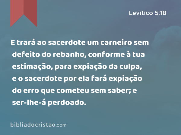 E trará ao sacerdote um carneiro sem defeito do rebanho, conforme à tua estimação, para expiação da culpa, e o sacerdote por ela fará expiação do erro que cometeu sem saber; e ser-lhe-á perdoado. - Levítico 5:18