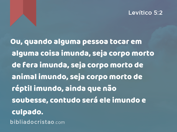 Ou, quando alguma pessoa tocar em alguma coisa imunda, seja corpo morto de fera imunda, seja corpo morto de animal imundo, seja corpo morto de réptil imundo, ainda que não soubesse, contudo será ele imundo e culpado. - Levítico 5:2