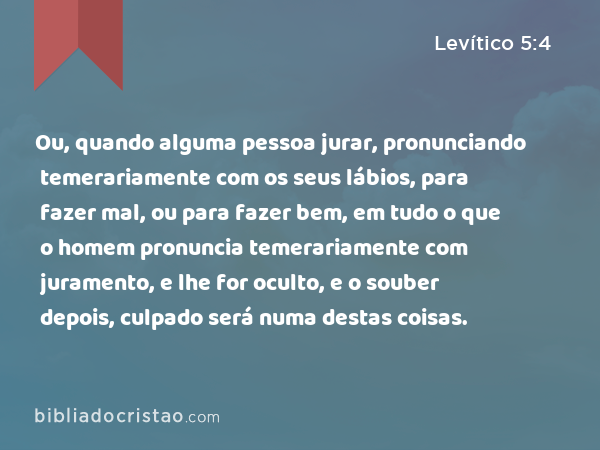 Ou, quando alguma pessoa jurar, pronunciando temerariamente com os seus lábios, para fazer mal, ou para fazer bem, em tudo o que o homem pronuncia temerariamente com juramento, e lhe for oculto, e o souber depois, culpado será numa destas coisas. - Levítico 5:4