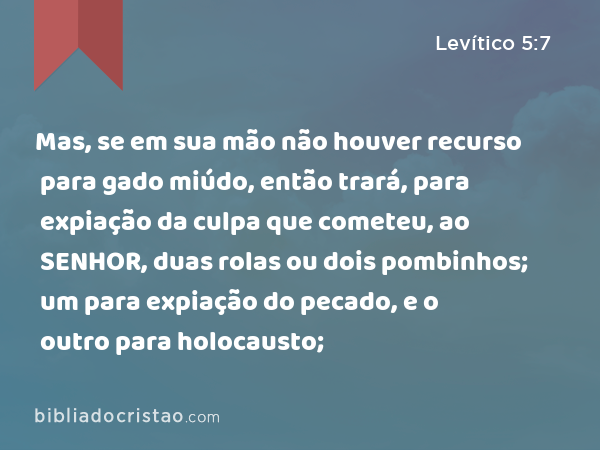 Mas, se em sua mão não houver recurso para gado miúdo, então trará, para expiação da culpa que cometeu, ao SENHOR, duas rolas ou dois pombinhos; um para expiação do pecado, e o outro para holocausto; - Levítico 5:7