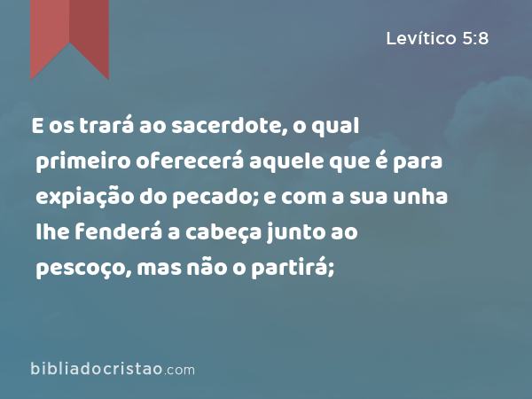 E os trará ao sacerdote, o qual primeiro oferecerá aquele que é para expiação do pecado; e com a sua unha lhe fenderá a cabeça junto ao pescoço, mas não o partirá; - Levítico 5:8