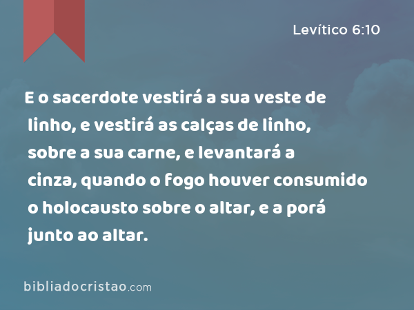 E o sacerdote vestirá a sua veste de linho, e vestirá as calças de linho, sobre a sua carne, e levantará a cinza, quando o fogo houver consumido o holocausto sobre o altar, e a porá junto ao altar. - Levítico 6:10