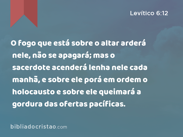 O fogo que está sobre o altar arderá nele, não se apagará; mas o sacerdote acenderá lenha nele cada manhã, e sobre ele porá em ordem o holocausto e sobre ele queimará a gordura das ofertas pacíficas. - Levítico 6:12