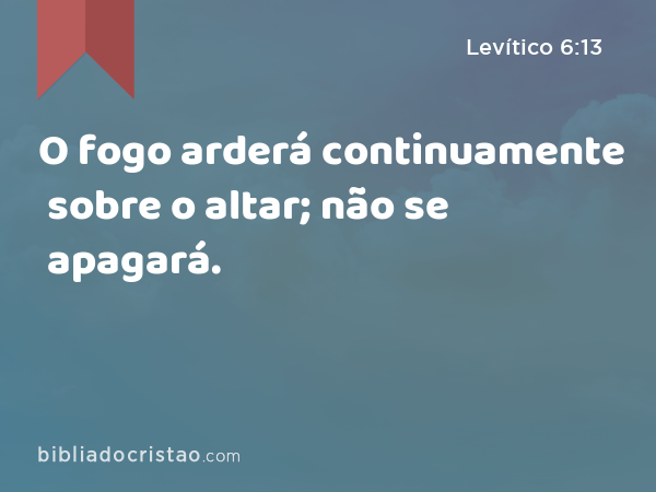 O fogo arderá continuamente sobre o altar; não se apagará. - Levítico 6:13