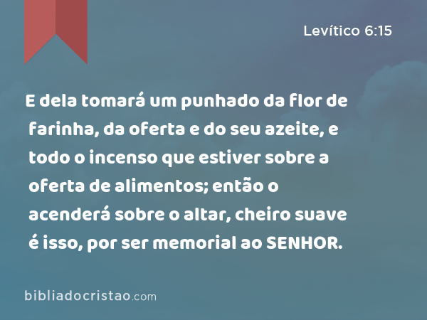 E dela tomará um punhado da flor de farinha, da oferta e do seu azeite, e todo o incenso que estiver sobre a oferta de alimentos; então o acenderá sobre o altar, cheiro suave é isso, por ser memorial ao SENHOR. - Levítico 6:15