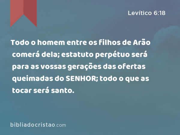 Todo o homem entre os filhos de Arão comerá dela; estatuto perpétuo será para as vossas gerações das ofertas queimadas do SENHOR; todo o que as tocar será santo. - Levítico 6:18