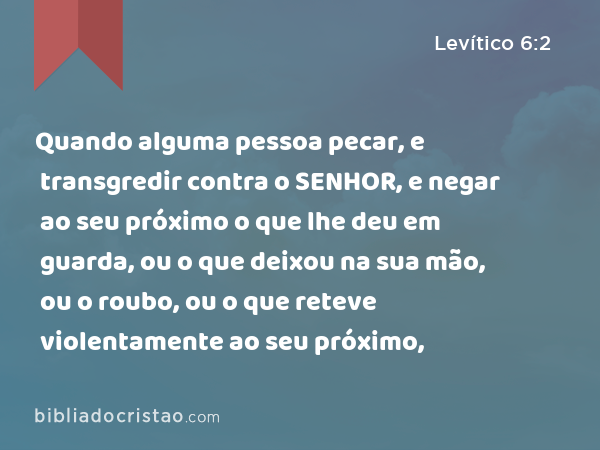 Quando alguma pessoa pecar, e transgredir contra o SENHOR, e negar ao seu próximo o que lhe deu em guarda, ou o que deixou na sua mão, ou o roubo, ou o que reteve violentamente ao seu próximo, - Levítico 6:2