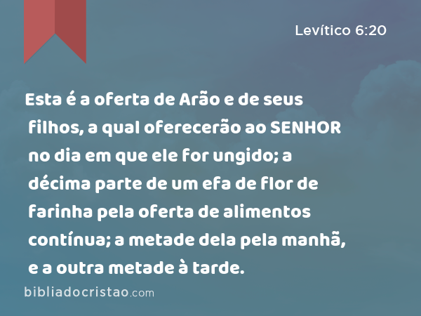 Esta é a oferta de Arão e de seus filhos, a qual oferecerão ao SENHOR no dia em que ele for ungido; a décima parte de um efa de flor de farinha pela oferta de alimentos contínua; a metade dela pela manhã, e a outra metade à tarde. - Levítico 6:20