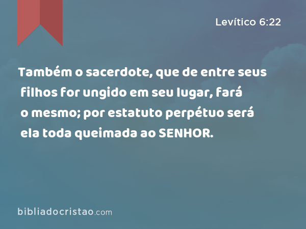 Também o sacerdote, que de entre seus filhos for ungido em seu lugar, fará o mesmo; por estatuto perpétuo será ela toda queimada ao SENHOR. - Levítico 6:22