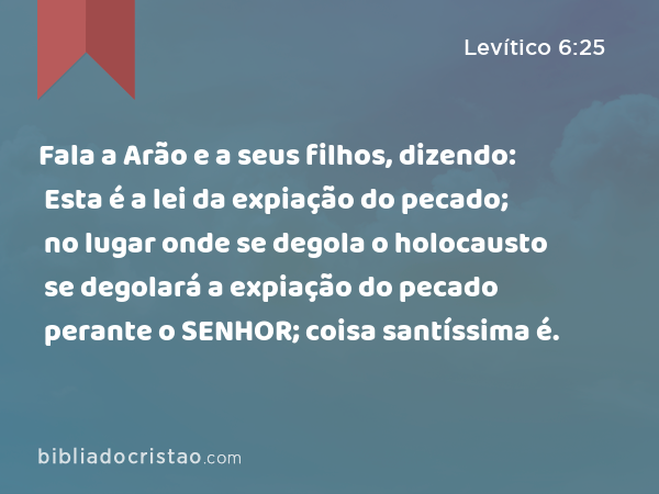 Fala a Arão e a seus filhos, dizendo: Esta é a lei da expiação do pecado; no lugar onde se degola o holocausto se degolará a expiação do pecado perante o SENHOR; coisa santíssima é. - Levítico 6:25