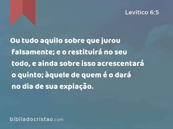 Ou tudo aquilo sobre que jurou falsamente; e o restituirá no seu todo, e ainda sobre isso acrescentará o quinto; àquele de quem é o dará no dia de sua expiação. - Levítico 6:5