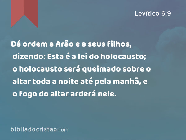 Dá ordem a Arão e a seus filhos, dizendo: Esta é a lei do holocausto; o holocausto será queimado sobre o altar toda a noite até pela manhã, e o fogo do altar arderá nele. - Levítico 6:9