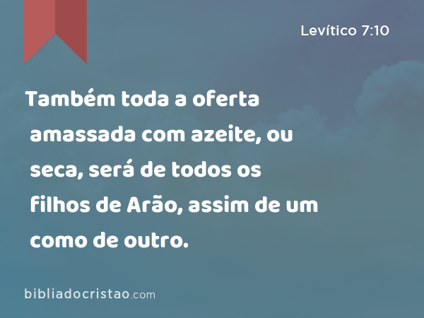 Também toda a oferta amassada com azeite, ou seca, será de todos os filhos de Arão, assim de um como de outro. - Levítico 7:10