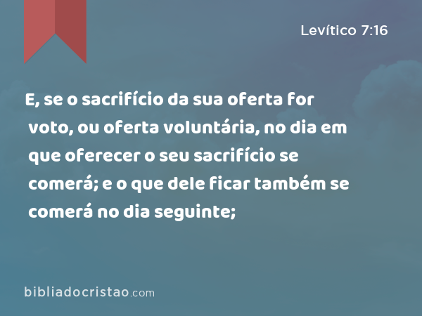 E, se o sacrifício da sua oferta for voto, ou oferta voluntária, no dia em que oferecer o seu sacrifício se comerá; e o que dele ficar também se comerá no dia seguinte; - Levítico 7:16