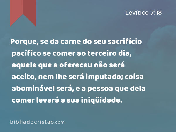 Porque, se da carne do seu sacrifício pacífico se comer ao terceiro dia, aquele que a ofereceu não será aceito, nem lhe será imputado; coisa abominável será, e a pessoa que dela comer levará a sua iniqüidade. - Levítico 7:18