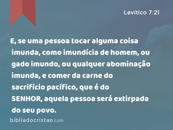 E, se uma pessoa tocar alguma coisa imunda, como imundícia de homem, ou gado imundo, ou qualquer abominação imunda, e comer da carne do sacrifício pacífico, que é do SENHOR, aquela pessoa será extirpada do seu povo. - Levítico 7:21