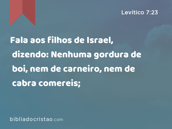 Fala aos filhos de Israel, dizendo: Nenhuma gordura de boi, nem de carneiro, nem de cabra comereis; - Levítico 7:23